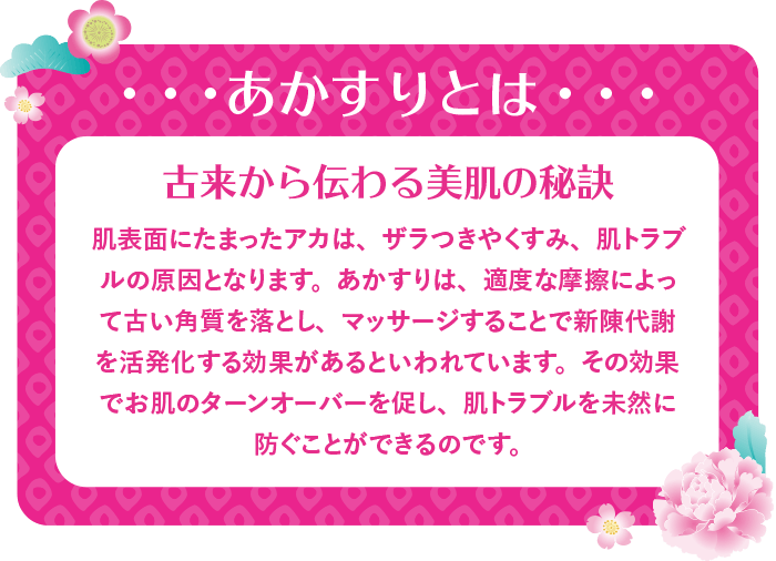 あかすりとは 古来から伝わる美肌の秘訣 肌表面にたまったアカは、ザラつきやくすみ、肌トラブルの原因となります。あかすりは、適度な摩擦によって古い角質を落とし、マッサージすることで新陳代謝を活発化する効果があるといわれています。その効果でお肌のターンオーバーを促し、肌トラブルを未然に防ぐことができるのです。