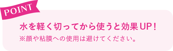 POINT 水を軽く切ってから使うと効果UP！※顔や粘膜への使用は避けてください。