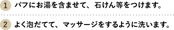 （1）パフにお湯を含ませて、石けん等をつけます。（2）よく泡だてて、マッサージをするように洗います。
