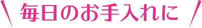 毎日のお手入れに