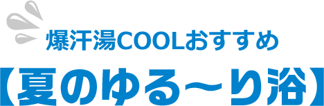 爆汗湯COOLおすすめ【夏のゆる〜り浴】