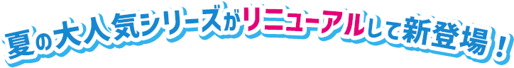 夏の大人気シリーズがリニューアルして新登場!