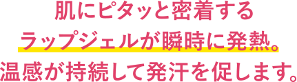 肌にピタッと密着するラップジェルが瞬時に発熱。温感が持続して発汗を促します。