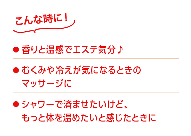 こんな時に！●香りと温感でエステ気分●むくみや冷えが気になるときのマッサージに●シャワーで済ませたいけど、もっと体を温めたいと感じたときに