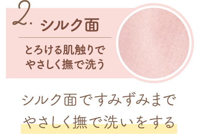 2.シルク面 とろける肌触りでやさしく撫で洗う シルク面ですみずみまでやさしく撫で洗いする