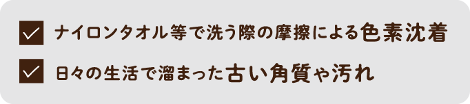 ナイロンタオル等で洗う際の摩擦による色素沈着・日々の生活で溜まった古い角質や汚れ