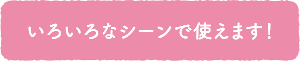 いろいろなシーンで使えます！