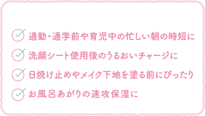 ●通勤・通学前や育児中の忙しい朝の時短に ●洗顔シート使用後のうるおいチャージに ●日焼け止めやメイク下地を塗る前にぴったり ●お風呂あがりの速攻保湿に