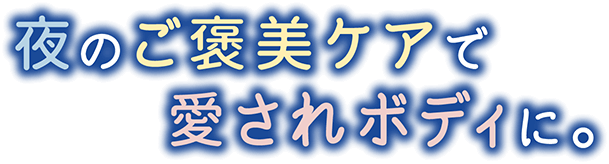 夜のご褒美ケアで愛されボディに。